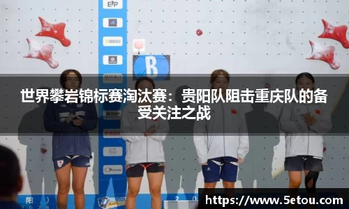 世界攀岩锦标赛淘汰赛：贵阳队阻击重庆队的备受关注之战